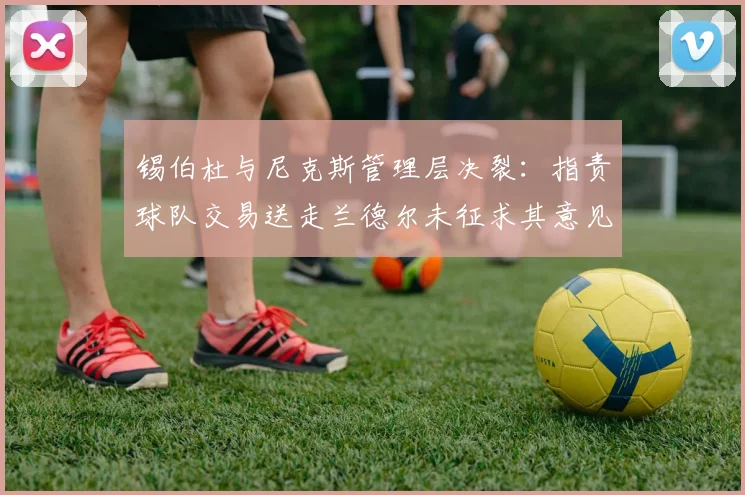 锡伯杜与尼克斯管理层决裂：指责球队交易送走兰德尔未征求其意见